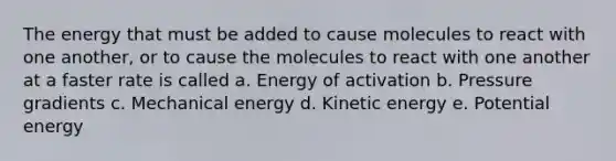 The energy that must be added to cause molecules to react with one another, or to cause the molecules to react with one another at a faster rate is called a. Energy of activation b. Pressure gradients c. Mechanical energy d. Kinetic energy e. Potential energy