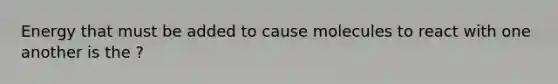 Energy that must be added to cause molecules to react with one another is the ?