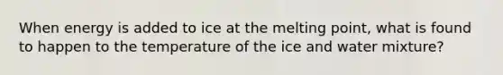 When energy is added to ice at the melting point, what is found to happen to the temperature of the ice and water mixture?