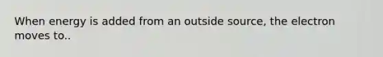 When energy is added from an outside source, the electron moves to..