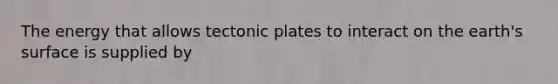 The energy that allows tectonic plates to interact on the earth's surface is supplied by