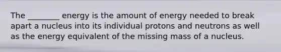 The ________ energy is the amount of energy needed to break apart a nucleus into its individual protons and neutrons as well as the energy equivalent of the missing mass of a nucleus.