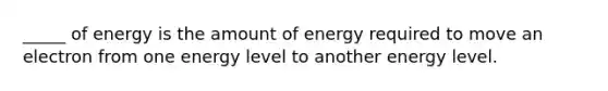 _____ of energy is the amount of energy required to move an electron from one energy level to another energy level.