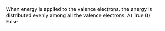 When energy is applied to the <a href='https://www.questionai.com/knowledge/knWZpHTJT4-valence-electrons' class='anchor-knowledge'>valence electrons</a>, the energy is distributed evenly among all the valence electrons. A) True B) False