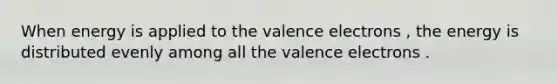 When energy is applied to the valence electrons , the energy is distributed evenly among all the valence electrons .