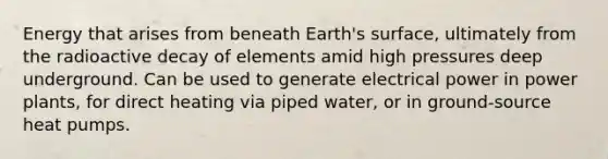 Energy that arises from beneath Earth's surface, ultimately from the radioactive decay of elements amid high pressures deep underground. Can be used to generate electrical power in power plants, for direct heating via piped water, or in ground-source heat pumps.