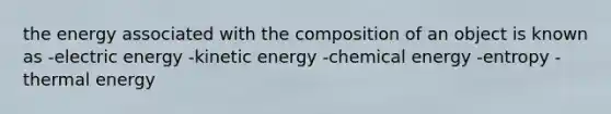 the energy associated with the composition of an object is known as -electric energy -kinetic energy -chemical energy -entropy -thermal energy