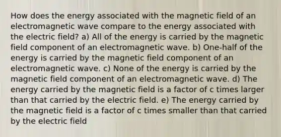 How does the energy associated with the magnetic field of an electromagnetic wave compare to the energy associated with the electric field? a) All of the energy is carried by the magnetic field component of an electromagnetic wave. b) One-half of the energy is carried by the magnetic field component of an electromagnetic wave. c) None of the energy is carried by the magnetic field component of an electromagnetic wave. d) The energy carried by the magnetic field is a factor of c times larger than that carried by the electric field. e) The energy carried by the magnetic field is a factor of c times smaller than that carried by the electric field