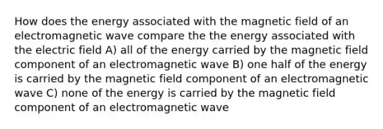 How does the energy associated with the magnetic field of an electromagnetic wave compare the the energy associated with the electric field A) all of the energy carried by the magnetic field component of an electromagnetic wave B) one half of the energy is carried by the magnetic field component of an electromagnetic wave C) none of the energy is carried by the magnetic field component of an electromagnetic wave