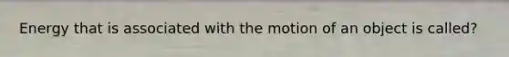 Energy that is associated with the motion of an object is called?