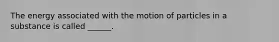 The energy associated with the motion of particles in a substance is called ______.