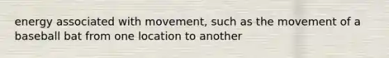 energy associated with movement, such as the movement of a baseball bat from one location to another