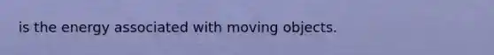 is the energy associated with moving objects.