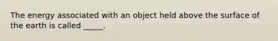 The energy associated with an object held above the surface of the earth is called _____.