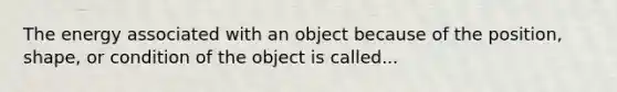 The energy associated with an object because of the position, shape, or condition of the object is called...