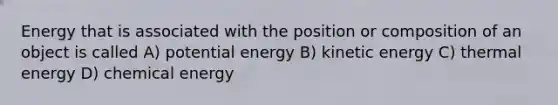 Energy that is associated with the position or composition of an object is called A) potential energy B) kinetic energy C) thermal energy D) chemical energy