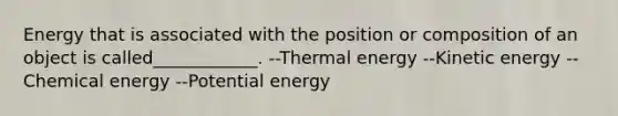 Energy that is associated with the position or composition of an object is called____________. --Thermal energy --Kinetic energy --Chemical energy --Potential energy