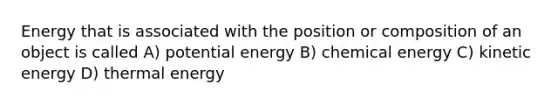 Energy that is associated with the position or composition of an object is called A) potential energy B) chemical energy C) kinetic energy D) thermal energy