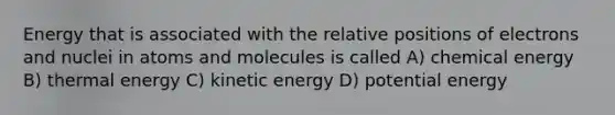 Energy that is associated with the relative positions of electrons and nuclei in atoms and molecules is called A) chemical energy B) thermal energy C) kinetic energy D) potential energy