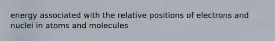 energy associated with the relative positions of electrons and nuclei in atoms and molecules