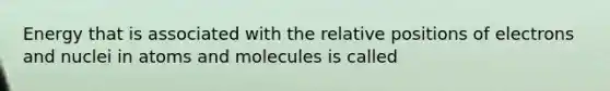 Energy that is associated with the relative positions of electrons and nuclei in atoms and molecules is called