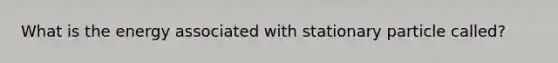 What is the energy associated with stationary particle called?