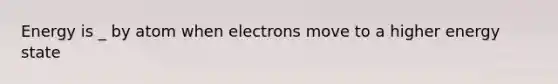 Energy is _ by atom when electrons move to a higher energy state