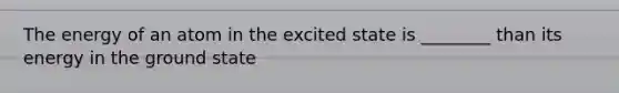 The energy of an atom in the excited state is ________ than its energy in the ground state