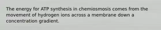 The energy for ATP synthesis in chemiosmosis comes from the movement of hydrogen ions across a membrane down a concentration gradient.