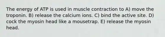 The energy of ATP is used in muscle contraction to A) move the troponin. B) release the calcium ions. C) bind the active site. D) cock the myosin head like a mousetrap. E) release the myosin head.