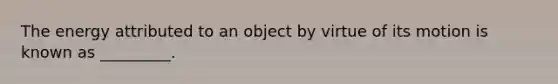 The energy attributed to an object by virtue of its motion is known as _________.