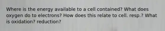 Where is the energy available to a cell contained? What does oxygen do to electrons? How does this relate to cell. resp.? What is oxidation? reduction?