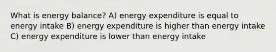 What is energy balance? A) energy expenditure is equal to energy intake B) energy expenditure is higher than energy intake C) energy expenditure is lower than energy intake