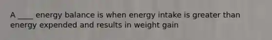 A ____ energy balance is when energy intake is greater than energy expended and results in weight gain