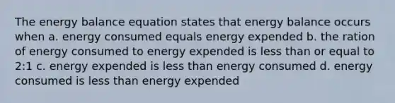 The energy balance equation states that energy balance occurs when a. energy consumed equals energy expended b. the ration of energy consumed to energy expended is <a href='https://www.questionai.com/knowledge/k7BtlYpAMX-less-than' class='anchor-knowledge'>less than</a> or equal to 2:1 c. energy expended is less than energy consumed d. energy consumed is less than energy expended