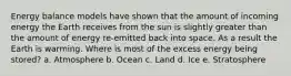 Energy balance models have shown that the amount of incoming energy the Earth receives from the sun is slightly greater than the amount of energy re-emitted back into space. As a result the Earth is warming. Where is most of the excess energy being stored? a. Atmosphere b. Ocean c. Land d. Ice e. Stratosphere