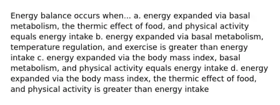 Energy balance occurs when... a. energy expanded via basal metabolism, the thermic effect of food, and physical activity equals energy intake b. energy expanded via basal metabolism, temperature regulation, and exercise is greater than energy intake c. energy expanded via the body mass index, basal metabolism, and physical activity equals energy intake d. energy expanded via the body mass index, the thermic effect of food, and physical activity is greater than energy intake