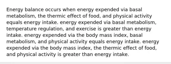 Energy balance occurs when energy expended via basal metabolism, the thermic effect of food, and physical activity equals energy intake. energy expended via basal metabolism, temperature regulation, and exercise is greater than energy intake. energy expended via the body mass index, basal metabolism, and physical activity equals energy intake. energy expended via the body mass index, the thermic effect of food, and physical activity is greater than energy intake.