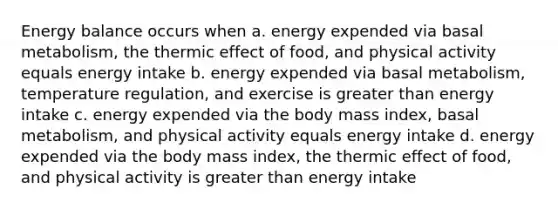 Energy balance occurs when a. energy expended via basal metabolism, the thermic effect of food, and physical activity equals energy intake b. energy expended via basal metabolism, temperature regulation, and exercise is greater than energy intake c. energy expended via the body mass index, basal metabolism, and physical activity equals energy intake d. energy expended via the body mass index, the thermic effect of food, and physical activity is greater than energy intake