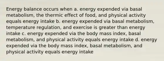 Energy balance occurs when a. energy expended via basal metabolism, the thermic effect of food, and physical activity equals energy intake b. energy expended via basal metabolism, temperature regulation, and exercise is greater than energy intake c. energy expended via the body mass index, basal metabolism, and physical activity equals energy intake d. energy expended via the body mass index, basal metabolism, and physical activity equals energy intake