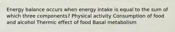 Energy balance occurs when energy intake is equal to the sum of which three components? Physical activity Consumption of food and alcohol Thermic effect of food Basal metabolism