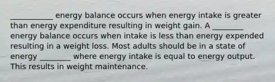 ___________ energy balance occurs when energy intake is greater than energy expenditure resulting in weight gain. A ________ energy balance occurs when intake is less than energy expended resulting in a weight loss. Most adults should be in a state of energy ________ where energy intake is equal to energy output. This results in weight maintenance.