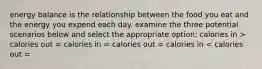 energy balance is the relationship between the food you eat and the energy you expend each day. examine the three potential scenarios below and select the appropriate option: calories in > calories out = calories in = calories out = calories in < calories out =