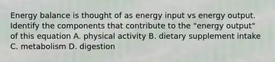 Energy balance is thought of as energy input vs energy output. Identify the components that contribute to the "energy output" of this equation A. physical activity B. dietary supplement intake C. metabolism D. digestion