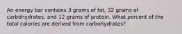 An energy bar contains 3 grams of fat, 32 grams of carbohydrates, and 12 grams of protein. What percent of the total calories are derived from carbohydrates?