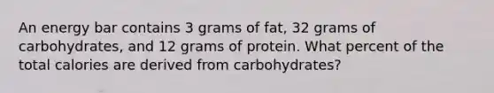 An energy bar contains 3 grams of fat, 32 grams of carbohydrates, and 12 grams of protein. What percent of the total calories are derived from carbohydrates?