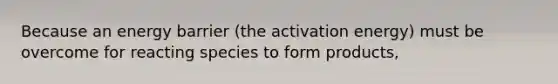 Because an energy barrier (the activation energy) must be overcome for reacting species to form products,