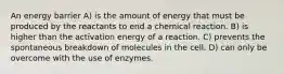 An energy barrier A) is the amount of energy that must be produced by the reactants to end a chemical reaction. B) is higher than the activation energy of a reaction. C) prevents the spontaneous breakdown of molecules in the cell. D) can only be overcome with the use of enzymes.