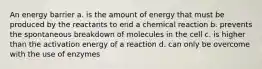 An energy barrier a. is the amount of energy that must be produced by the reactants to end a chemical reaction b. prevents the spontaneous breakdown of molecules in the cell c. is higher than the activation energy of a reaction d. can only be overcome with the use of enzymes