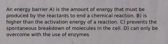 An energy barrier A) is the amount of energy that must be produced by the reactants to end a chemical reaction. B) is higher than the activation energy of a reaction. C) prevents the spontaneous breakdown of molecules in the cell. D) can only be overcome with the use of enzymes